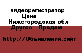 видеорегистратор › Цена ­ 7 000 - Нижегородская обл. Другое » Продам   